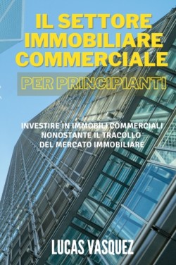 IL SETTORE IMMOBILIARE COMMERCIALE PER PRINCIPIANTI. Commercial real estate investing for beginners (ITALIAN VERSION)