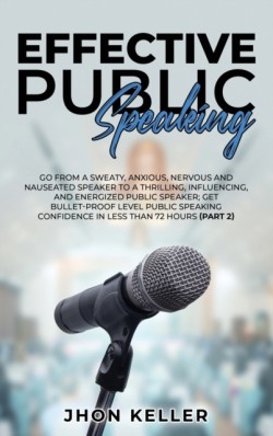 Effective Public Speaking Go from a Sweaty, Anxious, Nervous and Nauseated Speaker to a Thrilling, Influencing, and Energized Public Speaker; Get Bullet-Proof Level Public Speaking Confidence in Less than 72 Hours (Part 2)