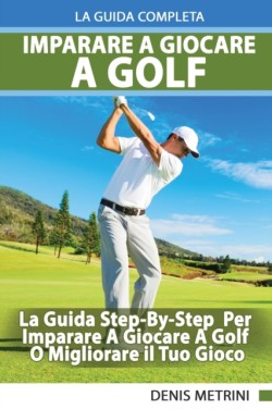 Imparare A Giocare A Golf - La Guida Completa Step-By-Step Per Imparare A Giocare A Golf O Migliorare il Tuo Gioco