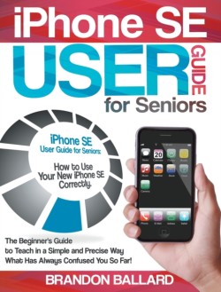 IPhone SE User Guide For Seniors The Beginner's Guide to Teach in a Simple and Precise Way What Has Always Confused You So Far!