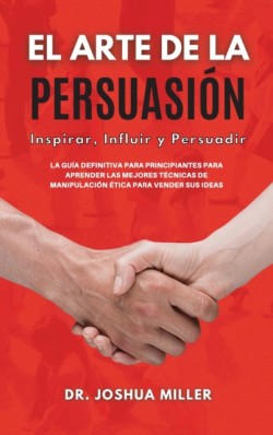 ARTE DE LA PERSUASION Inspirar, Influir y Persuadir La Guia Definitiva Para Principiantes Para Aprender las Mejores Tecnicas de Manipulacion Etica Para Vender sus Ideas