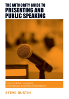 Authority Guide to Presenting and Public Speaking How to Deliver Engaging and Effective Business Presentations