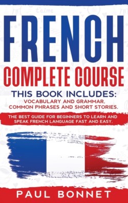 French Complete Course This Book Includes: Vocabulary and Grammar, Common Phrases and Short Stories. The Best Guide to Learn and Speak French Language Fast and Easy