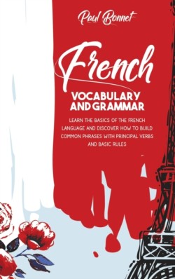 French Vocabulary And Grammar Learn The Basics Of The French Language And Discover How To Build Common Phrases With Principal Verbs And Basic Rules