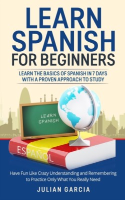 Learn Spanish for Beginners Learn the Basics of Spanish in 7 Days With a Proven Approach to Study. Have Fun Like Crazy Understanding and Remembering to Practice Only What You Really Need
