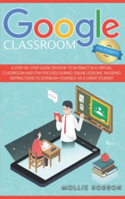 Google Classroom for Students A Step-by-Step Guide on How to Interact in a Virtual Classroom and Stay Focused During Online Lessons. Avoiding Distractions to Establish Yourself as a Great Student