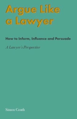 Argue Like A Lawyer How to inform, influence and persuade - a lawyer's perspective