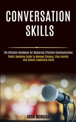 Conversation Skills Public Speaking Guide to Manage Shyness, Stop Anxiety and Unlock Leadership Skills (The Ultimate Handbook for Mastering Effective Communication)