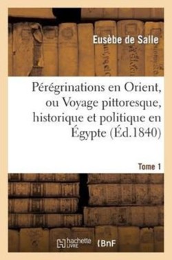 P�r�grinations En Orient, Ou Voyage Pittoresque, Historique Et Politique En �gypte. T. 1