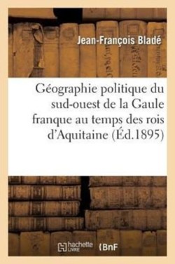 G�ographie Politique Du Sud-Ouest de la Gaule Franque Au Temps Des Rois d'Aquitaine