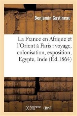 La France En Afrique Et l'Orient À Paris: Voyage, Colonisation, Exposition, Egypte, Inde