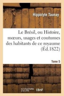 Le Brésil, Ou Histoire, Moeurs, Usages Et Coutumes Des Habitans de CE Royaume. Tome 5