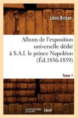 Album de l'Exposition Universelle D�di� � S. A. I. Le Prince Napol�on. Tome 1 (�d.1856-1859)