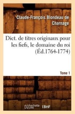 Dict. de Titres Originaux Pour Les Fiefs, Le Domaine Du Roi, Tome 1 (�d.1764-1774)
