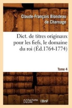 Dict. de Titres Originaux Pour Les Fiefs, Le Domaine Du Roi, Tome 4 (Éd.1764-1774)