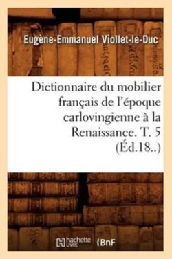 Dictionnaire Du Mobilier Français de l'Époque Carlovingienne À La Renaissance. T. 5 (Éd.18..)