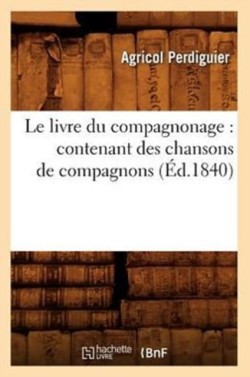 Le Livre Du Compagnonage: Contenant Des Chansons de Compagnons, (�d.1840)