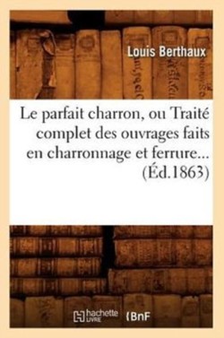 Le Parfait Charron, Ou Traité Complet Des Ouvrages Faits En Charronnage Et Ferrure (Éd.1863)