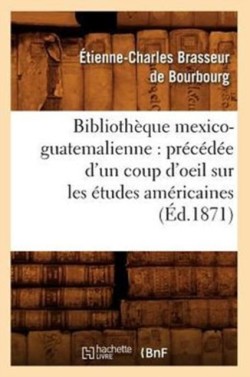 Bibliothèque Mexico-Guatemalienne: Précédée d'Un Coup d'Oeil Sur Les Études Américaines (Éd.1871)