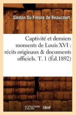 Captivit� Et Derniers Moments de Louis XVI: R�cits Originaux & Documents Officiels. T. 1 (�d.1892)