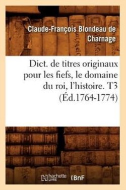 Dict. de Titres Originaux Pour Les Fiefs, Le Domaine Du Roi, l'Histoire. T3 (�d.1764-1774)