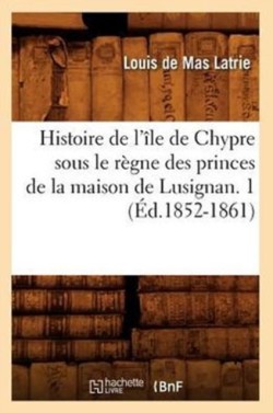 Histoire de l'Île de Chypre Sous Le Règne Des Princes de la Maison de Lusignan. 1 (Éd.1852-1861)