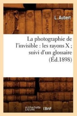 Photographie de l'Invisible: Les Rayons X Suivi d'Un Glossaire (�d.1898)