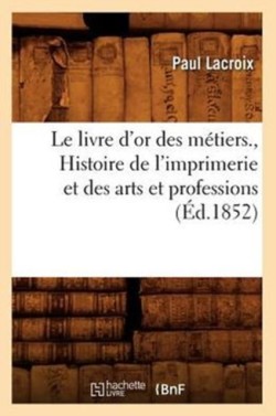 Livre d'Or Des M�tiers., Histoire de l'Imprimerie Et Des Arts Et Professions (�d.1852)
