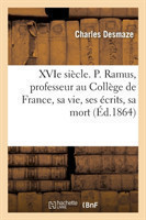 Xvie Siècle. P. Ramus, Professeur Au Collège de France, Sa Vie, Ses Écrits, Sa Mort (1515-1572)