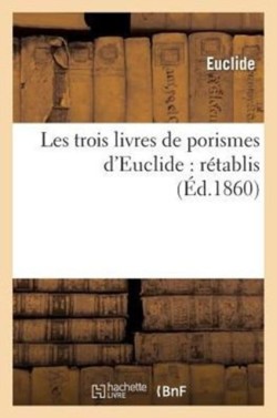 Les Trois Livres de Porismes d'Euclide: Rétablis Pour La Première Fois d'Après La Notice