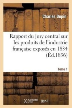 Rapport Du Jury Central Sur Les Produits de l'Industrie Fran�aise Expos�s En 1834. Tome 1