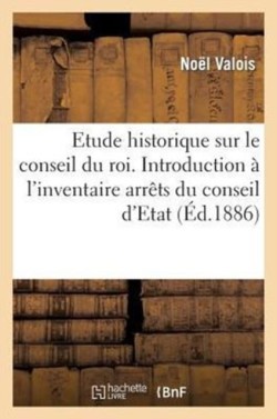 Etude Historique Sur Le Conseil Du Roi. Introduction À l'Inventaire Des Arrêts Du Conseil d'Etat