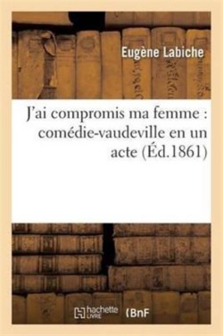 J'Ai Compromis Ma Femme: Comédie-Vaudeville En Un Acte
