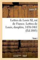 Lettres de Louis XI, Roi de France. Lettres de Louis, Dauphin, 1438-1461 Tome I