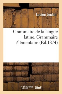 Grammaire de la Langue Latine, Ramenée Aux Principes Les Plus Simples Grammaire Elementaire. 12e Edition
