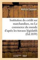 Institution Du Cr�dit Sur Marchandises, Ou Le Commerce Du Monde d'Apr�s Les Travaux L�gislatifs