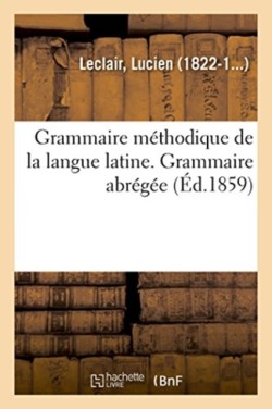Grammaire Méthodique de la Langue Latine, Ramenée Aux Principes Les Plus Simples. Grammaire Abrégée