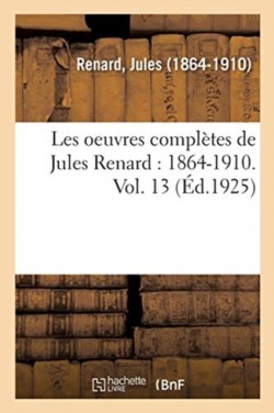 Les Oeuvres Compl�tes de Jules Renard: 1864-1910. Vol. 13