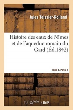 Histoire Des Eaux de N�mes Et de l'Aqueduc Romain Du Gard. Tome 1. Partie 1
