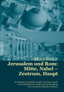 Jerusalem Und Rom: Mitte, Nabel - Zentrum, Haupt Die Metaphern «Umbilicus Mundi» Und «Caput Mundi» in Den Weltbildern Der Antike Und Des Abendlands Bis in Die Zeit Der Ebstorfer Weltkarte