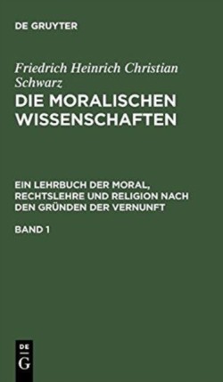 Friedrich Heinrich Christian Schwarz: Die Moralischen Wissenschaften. Ein Lehrbuch Der Moral, Rechtslehre Und Religion Nach Den Gründen Der Vernunft. Band 1