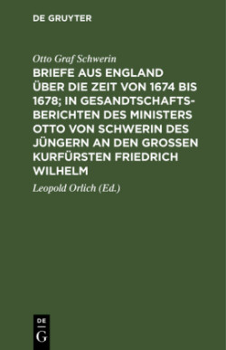 Briefe Aus England Über Die Zeit Von 1674 Bis 1678; In Gesandtschafts-Berichten Des Ministers Otto Von Schwerin Des Jüngern an Den Großen Kurfürsten Friedrich Wilhelm