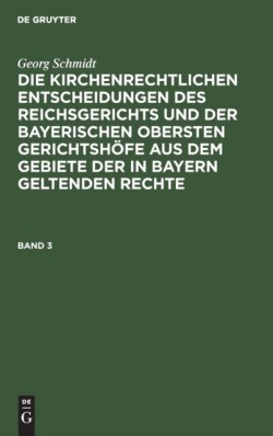 Georg Schmidt: Die Kirchenrechtlichen Entscheidungen Des Reichsgerichts Und Der Bayerischen Obersten Gerichtshöfe Aus Dem Gebiete Der in Bayern Geltenden Rechte. Band 3