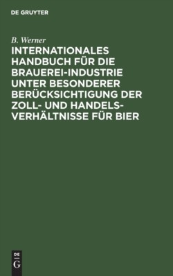 Internationales Handbuch Für Die Brauerei-Industrie Unter Besonderer Berücksichtigung Der Zoll- Und Handelsverhältnisse Für Bier