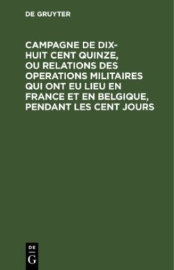 Campagne de Dix-Huit Cent Quinze, Ou Relations Des Operations Militaires Qui Ont Eu Lieu En France Et En Belgique, Pendant Les Cent Jours