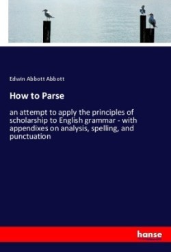 How to Parse an attempt to apply the principles of scholarship to English grammar - with appendixes on analysis, spelling, and punctuation