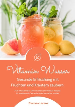 Vitamin Wasser: Gesunde Erfrischung mit Früchten und Kräutern zaubern (Fruit Infused Water: Genussvolle Aroma-Wasser Rezepte für vitalisierende Detox-Getränke zum selber machen)