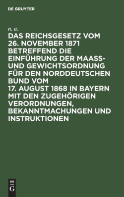 Das Reichsgesetz Vom 26. November 1871 Betreffend Die Einführung Der Maaß- Und Gewichtsordnung Für Den Norddeutschen Bund Vom 17. August 1868 in Bayern Mit Den Zugehörigen Verordnungen, Bekanntmachungen Und Instruktionen