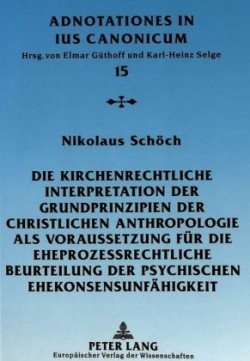 Kirchenrechtliche Interpretation Der Grundprinzipien Der Christlichen Anthropologie ALS Voraussetzung Fuer Die Eheprozessrechtliche Beurteilung Der Psychischen Ehekonsensunfaehigkeit