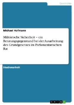 Militärische Sicherheit - ein Beratungsgegenstand bei der Ausarbeitung des Grundgesetzes im Parlamentarischen Rat